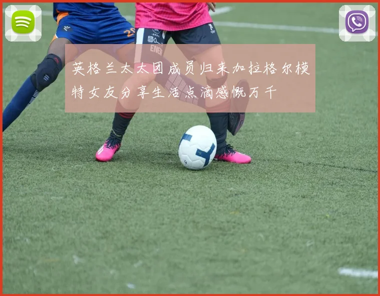 英格兰太太团成员归来加拉格尔模特女友分享生活点滴感慨万千