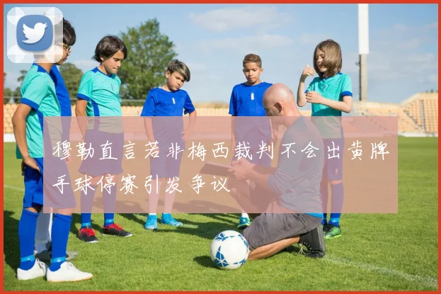 穆勒直言若非梅西裁判不会出黄牌手球停赛引发争议