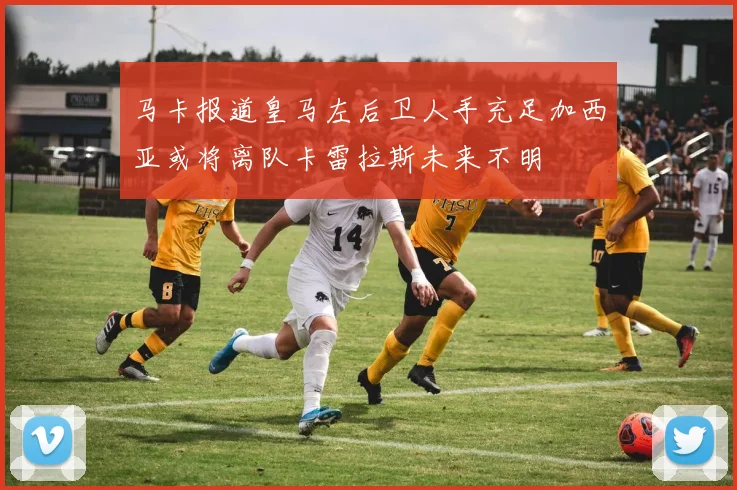 马卡报道皇马左后卫人手充足加西亚或将离队卡雷拉斯未来不明