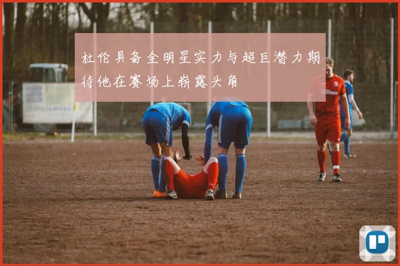 杜伦具备全明星实力与超巨潜力期待他在赛场上崭露头角