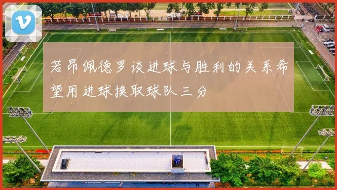 若昂佩德罗谈进球与胜利的关系希望用进球换取球队三分