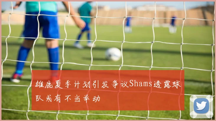 雄鹿夏季计划引发争议Shams透露球队或有不当举动