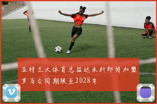 亚特兰大体育总监达米科即将加盟罗马合同期限至2028年