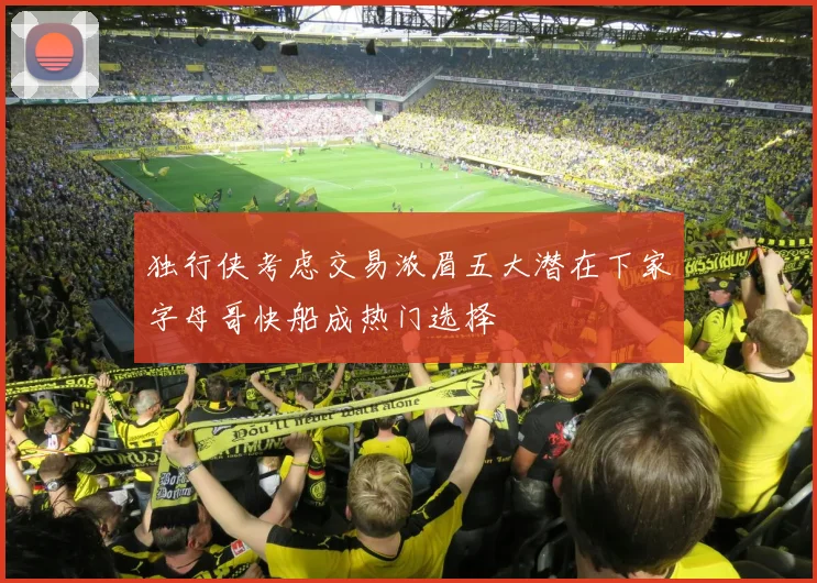 独行侠考虑交易浓眉五大潜在下家字母哥快船成热门选择