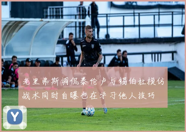 老里弗斯调侃泰伦卢与锡伯杜模仿战术同时自曝也在学习他人技巧