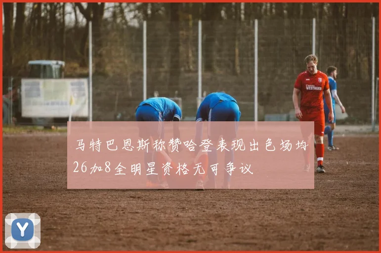 马特巴恩斯称赞哈登表现出色场均26加8全明星资格无可争议