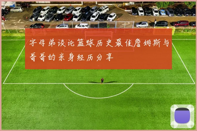 字母弟谈论篮球历史最佳詹姆斯与哥哥的亲身经历分享