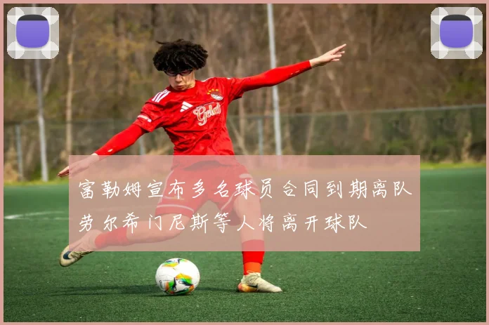 富勒姆宣布多名球员合同到期离队劳尔希门尼斯等人将离开球队