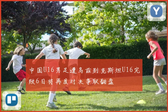 中国U16男足遭乌兹别克斯坦U16完败6日将再度对决争取翻盘