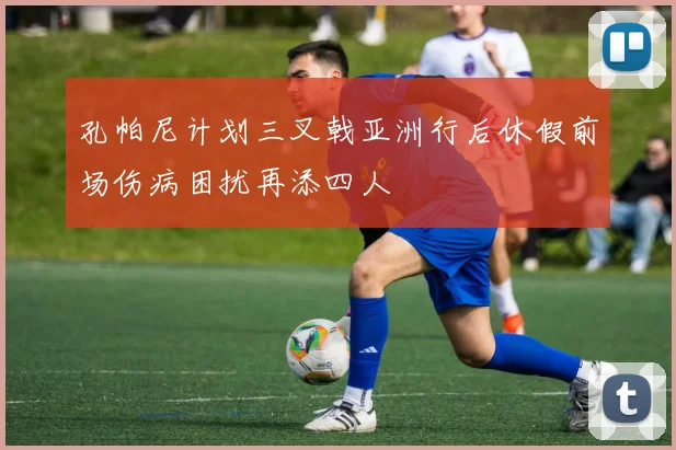 孔帕尼计划三叉戟亚洲行后休假前场伤病困扰再添四人