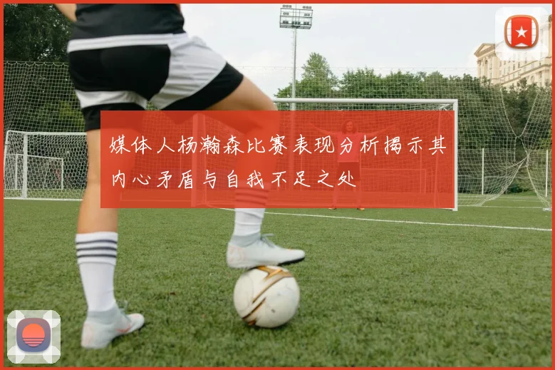 媒体人杨瀚森比赛表现分析揭示其内心矛盾与自我不足之处