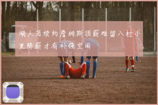 湖人若续约詹姆斯顶薪难留八村小里降薪才有补强空间