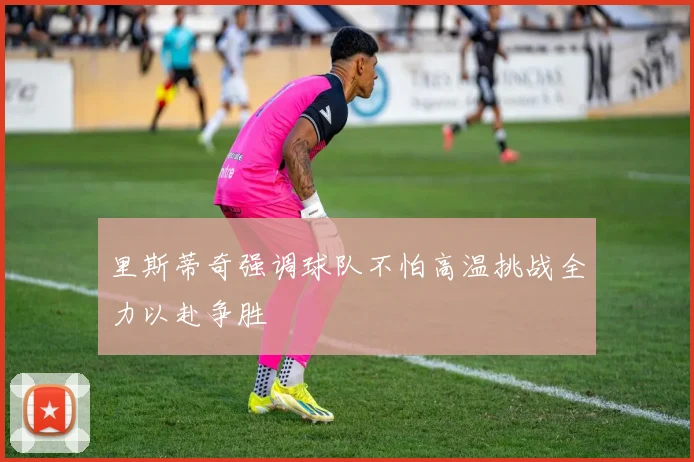 里斯蒂奇强调球队不怕高温挑战全力以赴争胜