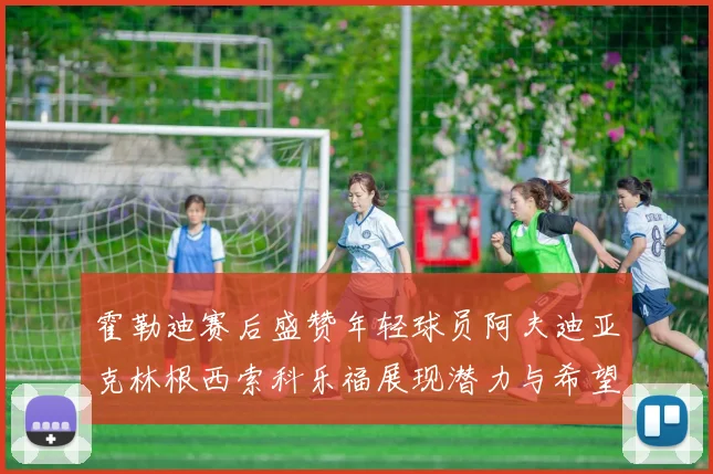 霍勒迪赛后盛赞年轻球员阿夫迪亚克林根西索科乐福展现潜力与希望
