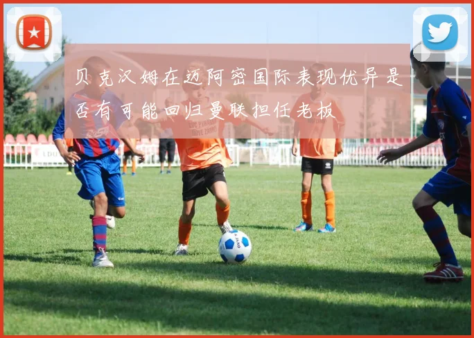 贝克汉姆在迈阿密国际表现优异是否有可能回归曼联担任老板