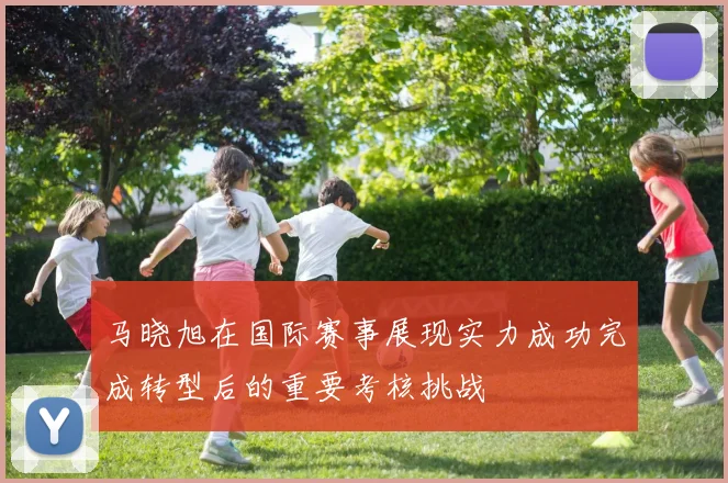 马晓旭在国际赛事展现实力成功完成转型后的重要考核挑战