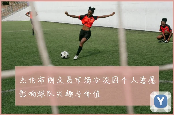 杰伦布朗交易市场冷淡因个人意愿影响球队兴趣与价值