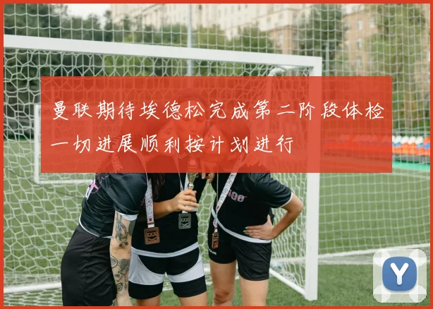 曼联期待埃德松完成第二阶段体检一切进展顺利按计划进行