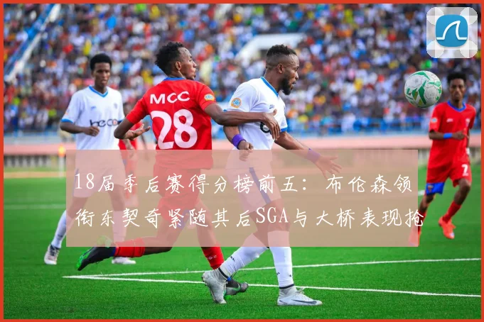 18届季后赛得分榜前五：布伦森领衔东契奇紧随其后SGA与大桥表现抢眼