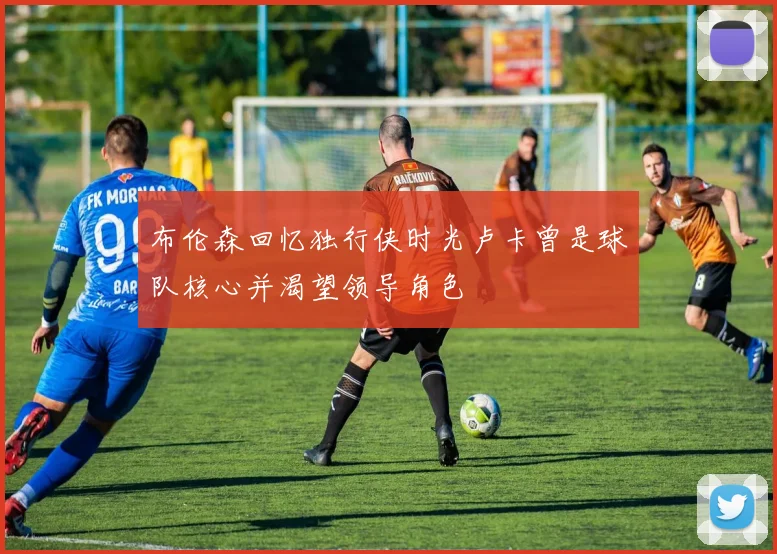 布伦森回忆独行侠时光卢卡曾是球队核心并渴望领导角色